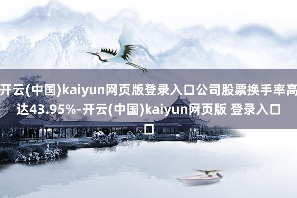 开云(中国)kaiyun网页版登录入口公司股票换手率高达43.95%-开云(中国)kaiyun网页版 登录入口