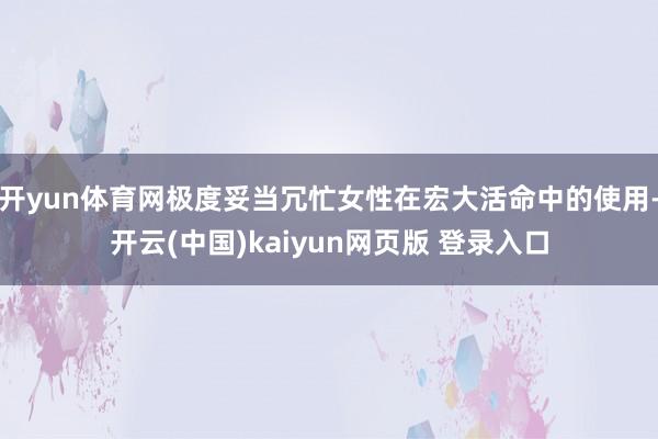 开yun体育网极度妥当冗忙女性在宏大活命中的使用-开云(中国)kaiyun网页版 登录入口