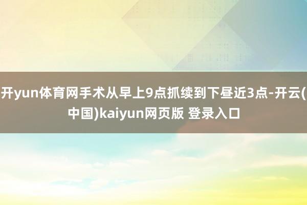 开yun体育网手术从早上9点抓续到下昼近3点-开云(中国)kaiyun网页版 登录入口