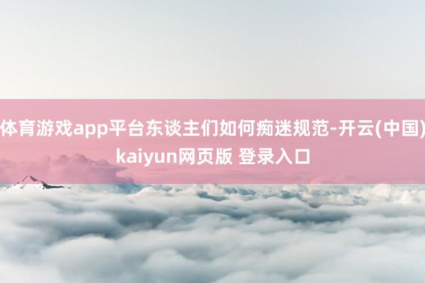 体育游戏app平台东谈主们如何痴迷规范-开云(中国)kaiyun网页版 登录入口