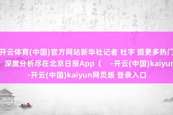 开云体育(中国)官方网站新华社记者 杜宇 摄更多热门速报、泰斗资讯、深度分析尽在北京日报App（    -开云(中国)kaiyun网页版 登录入口