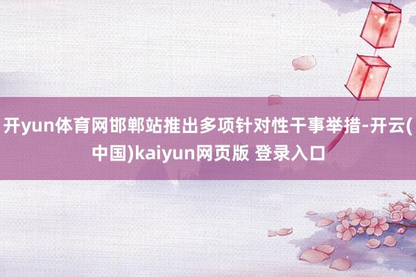 开yun体育网邯郸站推出多项针对性干事举措-开云(中国)kaiyun网页版 登录入口