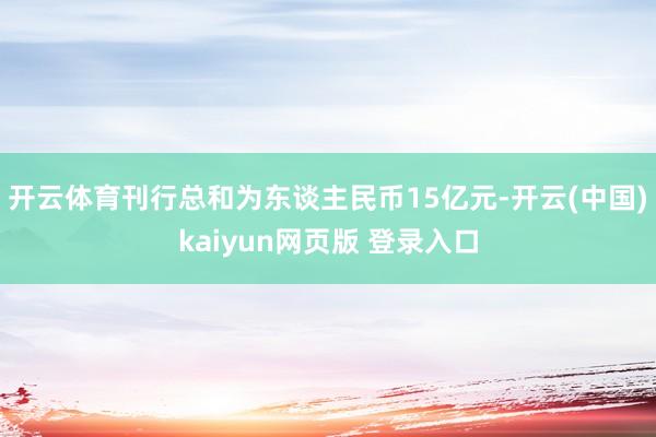 开云体育刊行总和为东谈主民币15亿元-开云(中国)kaiyun网页版 登录入口
