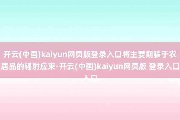 开云(中国)kaiyun网页版登录入口将主要期骗于农居品的辐射应束-开云(中国)kaiyun网页版 登录入口