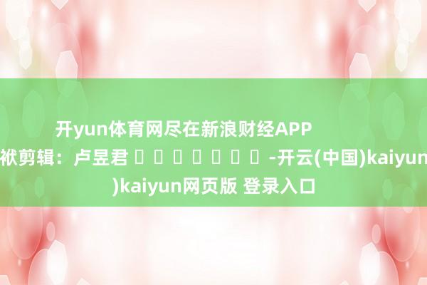 开yun体育网尽在新浪财经APP            						包袱剪辑：卢昱君 							-开云(中国)kaiyun网页版 登录入口