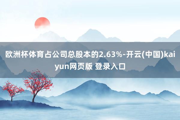 欧洲杯体育占公司总股本的2.63%-开云(中国)kaiyun网页版 登录入口