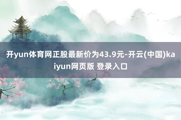 开yun体育网正股最新价为43.9元-开云(中国)kaiyun网页版 登录入口