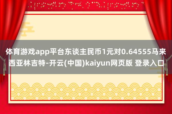 体育游戏app平台东谈主民币1元对0.64555马来西亚林吉特-开云(中国)kaiyun网页版 登录入口