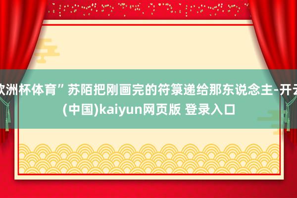 欧洲杯体育”苏陌把刚画完的符箓递给那东说念主-开云(中国)kaiyun网页版 登录入口