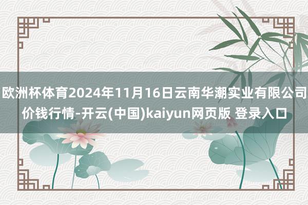 欧洲杯体育2024年11月16日云南华潮实业有限公司价钱行情-开云(中国)kaiyun网页版 登录入口