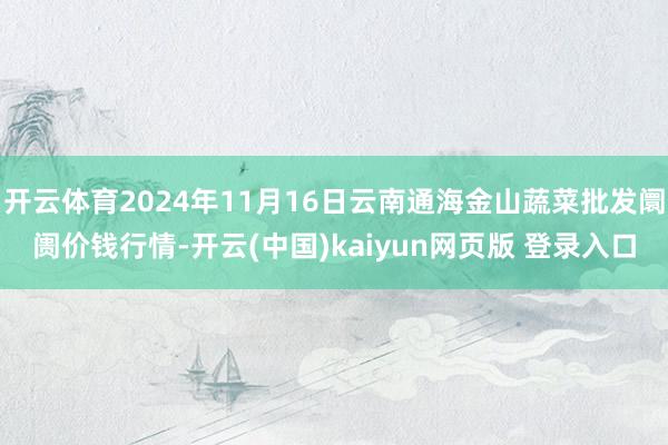 开云体育2024年11月16日云南通海金山蔬菜批发阛阓价钱行情-开云(中国)kaiyun网页版 登录入口