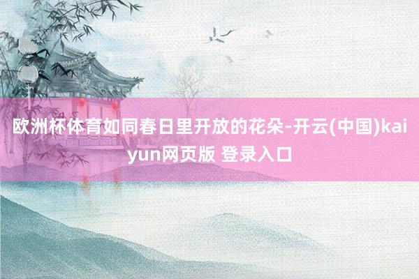 欧洲杯体育如同春日里开放的花朵-开云(中国)kaiyun网页版 登录入口