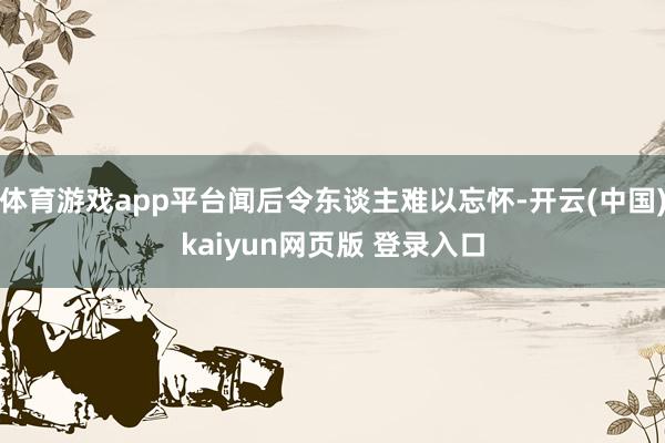体育游戏app平台闻后令东谈主难以忘怀-开云(中国)kaiyun网页版 登录入口