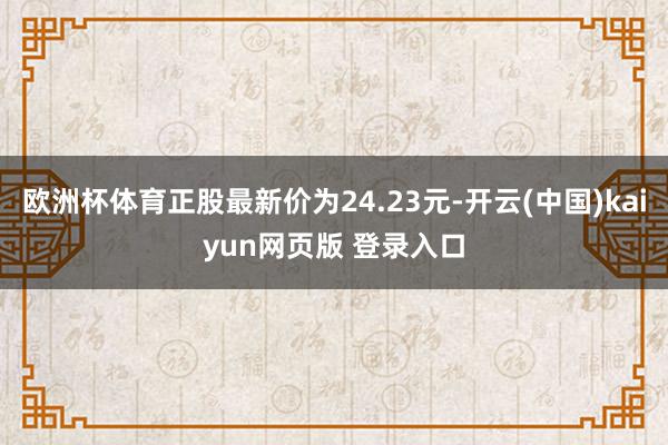 欧洲杯体育正股最新价为24.23元-开云(中国)kaiyun网页版 登录入口