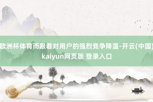 欧洲杯体育而跟着对用户的强烈竞争降温-开云(中国)kaiyun网页版 登录入口