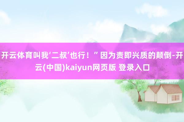 开云体育叫我‘二叔’也行！”因为责即兴质的颠倒-开云(中国)kaiyun网页版 登录入口
