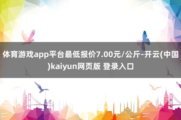 体育游戏app平台最低报价7.00元/公斤-开云(中国)kaiyun网页版 登录入口