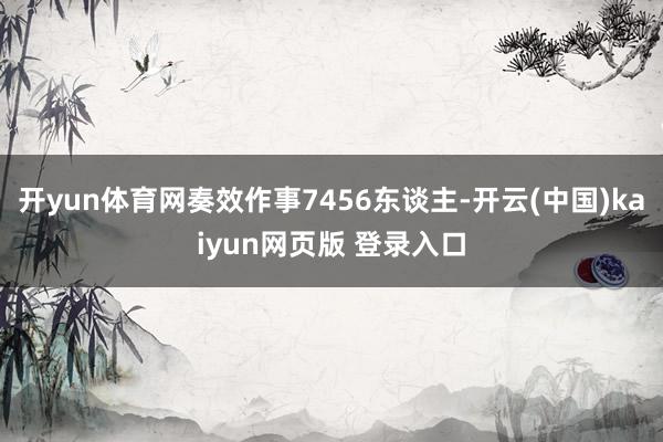 开yun体育网奏效作事7456东谈主-开云(中国)kaiyun网页版 登录入口