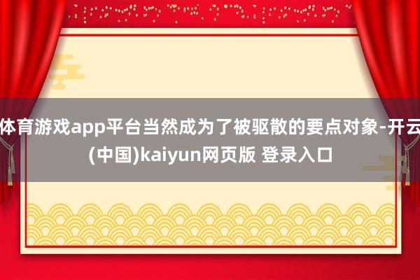 体育游戏app平台当然成为了被驱散的要点对象-开云(中国)kaiyun网页版 登录入口