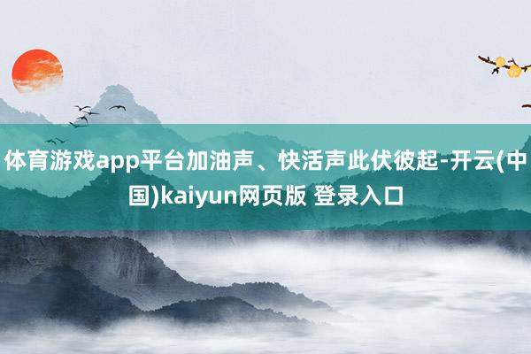 体育游戏app平台加油声、快活声此伏彼起-开云(中国)kaiyun网页版 登录入口