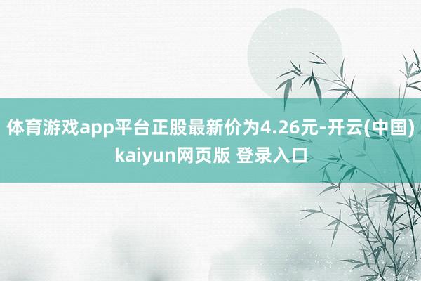 体育游戏app平台正股最新价为4.26元-开云(中国)kaiyun网页版 登录入口