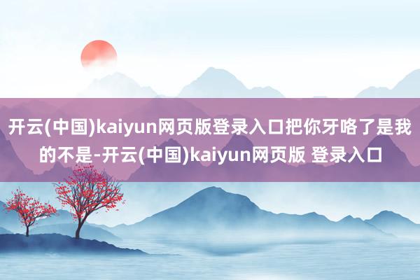 开云(中国)kaiyun网页版登录入口把你牙咯了是我的不是-开云(中国)kaiyun网页版 登录入口