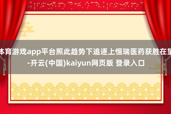 体育游戏app平台照此趋势下追逐上恒瑞医药获胜在望-开云(中国)kaiyun网页版 登录入口