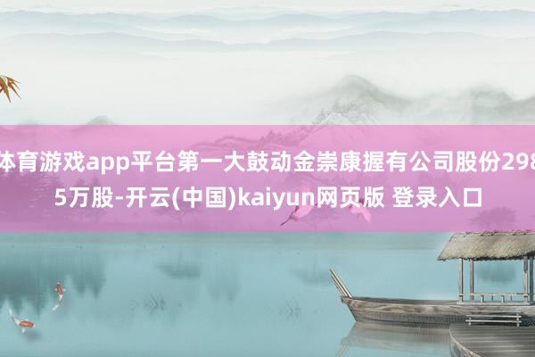 体育游戏app平台第一大鼓动金崇康握有公司股份2985万股-开云(中国)kaiyun网页版 登录入口