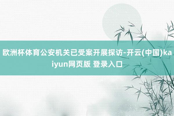 欧洲杯体育公安机关已受案开展探访-开云(中国)kaiyun网页版 登录入口