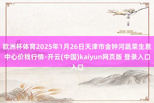 欧洲杯体育2025年1月26日天津市金钟河蔬菜生意中心价钱行情-开云(中国)kaiyun网页版 登录入口