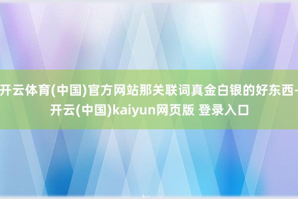 开云体育(中国)官方网站那关联词真金白银的好东西-开云(中国)kaiyun网页版 登录入口