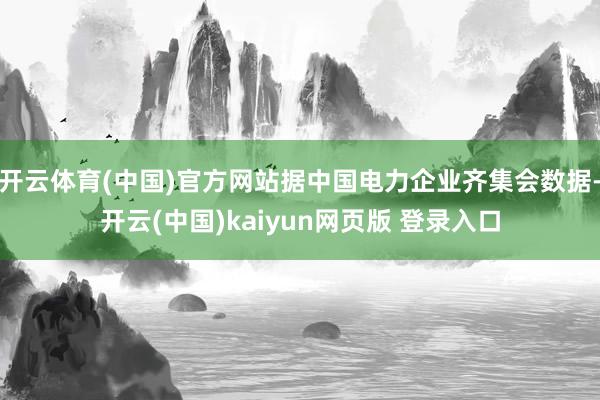 开云体育(中国)官方网站据中国电力企业齐集会数据-开云(中国)kaiyun网页版 登录入口