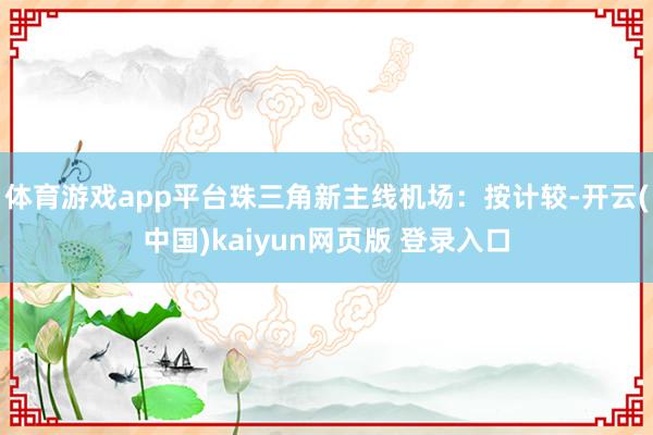 体育游戏app平台珠三角新主线机场：按计较-开云(中国)kaiyun网页版 登录入口