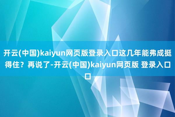 开云(中国)kaiyun网页版登录入口这几年能弗成挺得住?再说了-开云(中国)kaiyun网页版 登录入口