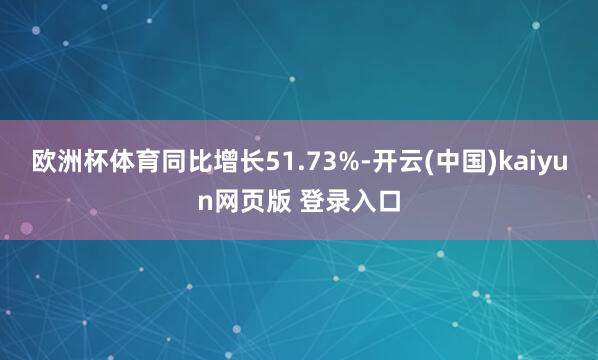 欧洲杯体育同比增长51.73%-开云(中国)kaiyun网页版 登录入口