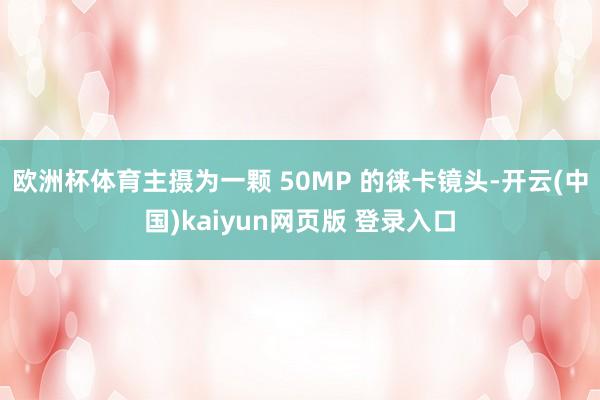欧洲杯体育主摄为一颗 50MP 的徕卡镜头-开云(中国)kaiyun网页版 登录入口
