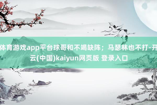 体育游戏app平台球哥和不竭缺阵；马瑟林也不打-开云(中国)kaiyun网页版 登录入口