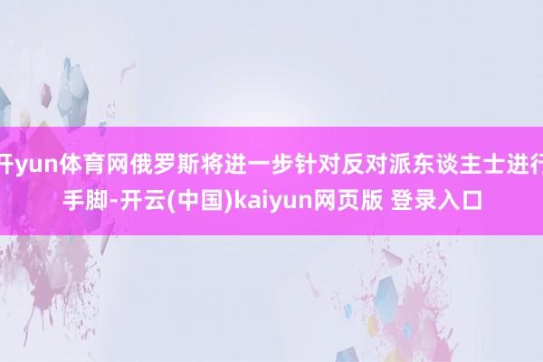 开yun体育网俄罗斯将进一步针对反对派东谈主士进行手脚-开云(中国)kaiyun网页版 登录入口