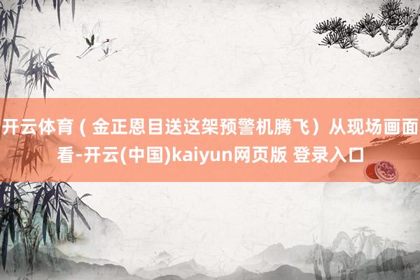 开云体育 ( 金正恩目送这架预警机腾飞）从现场画面看-开云(中国)kaiyun网页版 登录入口