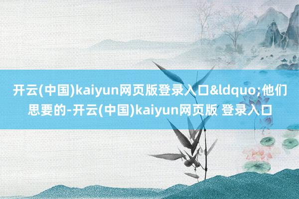 开云(中国)kaiyun网页版登录入口&ldquo;他们思要的-开云(中国)kaiyun网页版 登录入口