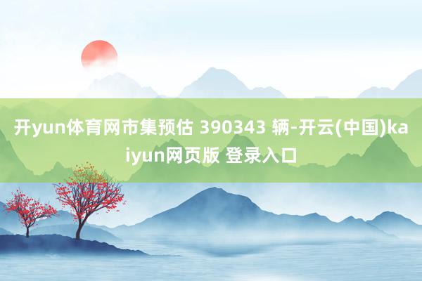 开yun体育网市集预估 390343 辆-开云(中国)kaiyun网页版 登录入口