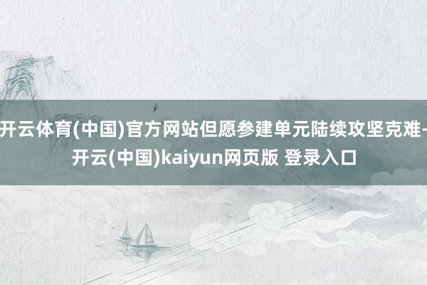 开云体育(中国)官方网站但愿参建单元陆续攻坚克难-开云(中国)kaiyun网页版 登录入口