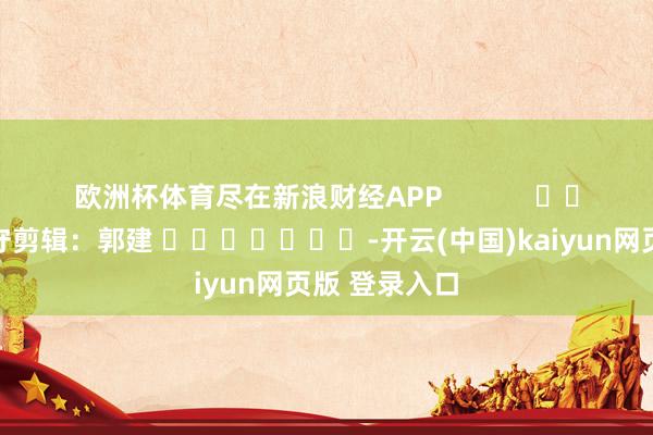 欧洲杯体育尽在新浪财经APP            						职守剪辑：郭建 							-开云(中国)kaiyun网页版 登录入口