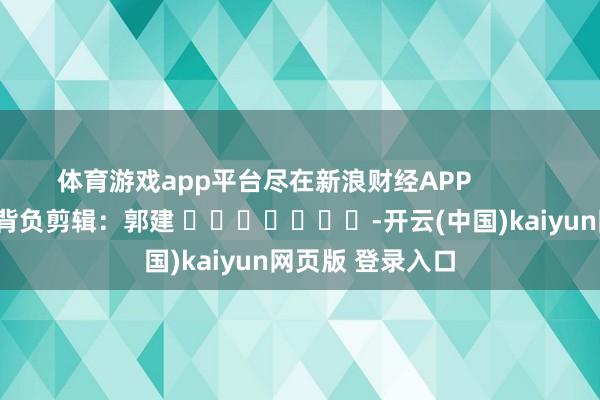 体育游戏app平台尽在新浪财经APP            						背负剪辑：郭建 							-开云(中国)kaiyun网页版 登录入口