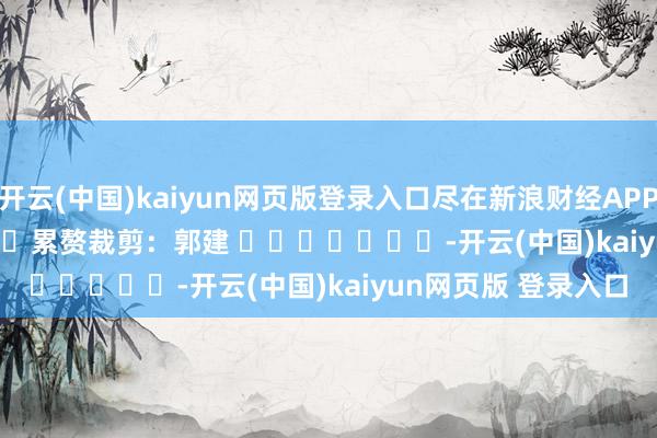 开云(中国)kaiyun网页版登录入口尽在新浪财经APP            						累赘裁剪：郭建 							-开云(中国)kaiyun网页版 登录入口
