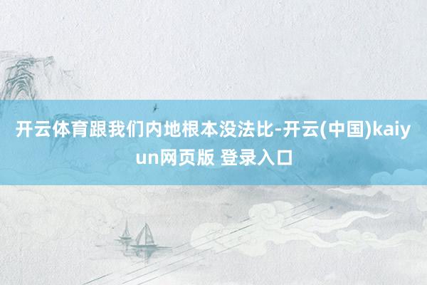 开云体育跟我们内地根本没法比-开云(中国)kaiyun网页版 登录入口