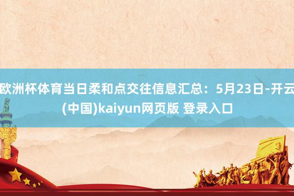欧洲杯体育当日柔和点交往信息汇总：5月23日-开云(中国)kaiyun网页版 登录入口