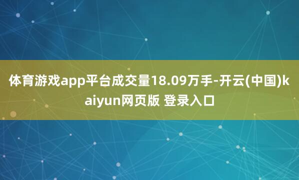 体育游戏app平台成交量18.09万手-开云(中国)kaiyun网页版 登录入口