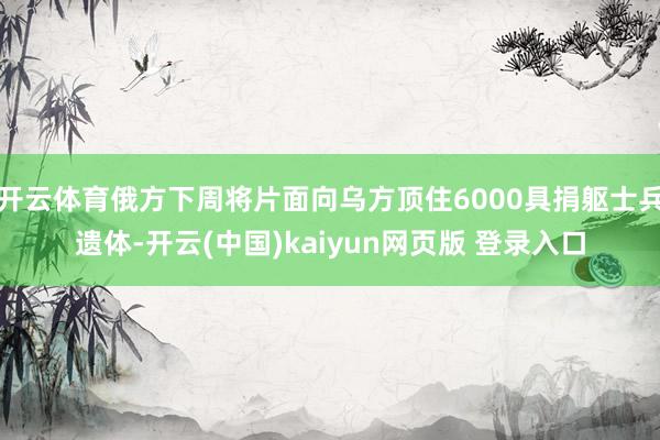 开云体育俄方下周将片面向乌方顶住6000具捐躯士兵遗体-开云(中国)kaiyun网页版 登录入口