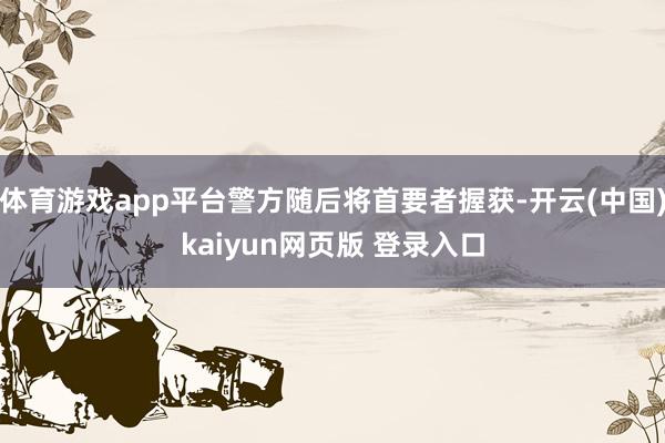 体育游戏app平台警方随后将首要者握获-开云(中国)kaiyun网页版 登录入口